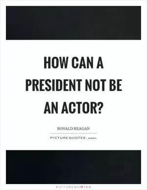 How can a president not be an actor? Picture Quote #1