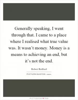 Generally speaking, I went through that. I came to a place where I realised what true value was. It wasn’t money. Money is a means to achieving an end, but it’s not the end Picture Quote #1
