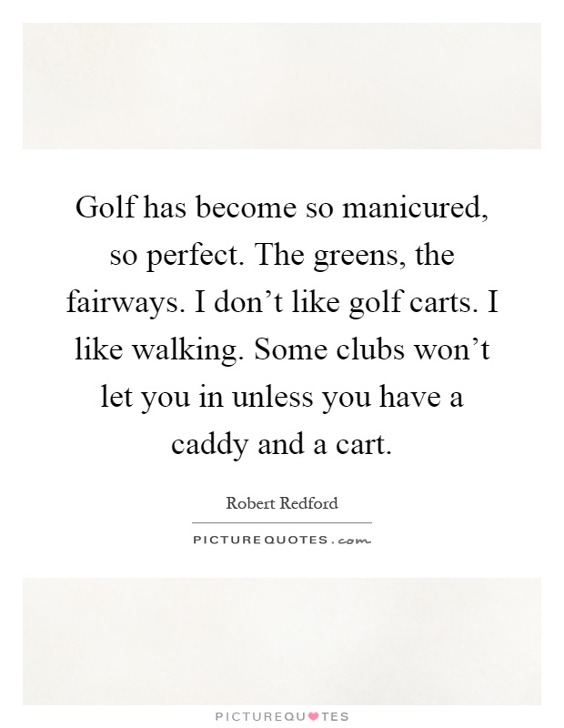 Golf has become so manicured, so perfect. The greens, the fairways. I don't like golf carts. I like walking. Some clubs won't let you in unless you have a caddy and a cart Picture Quote #1
