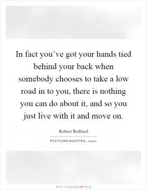 In fact you’ve got your hands tied behind your back when somebody chooses to take a low road in to you, there is nothing you can do about it, and so you just live with it and move on Picture Quote #1