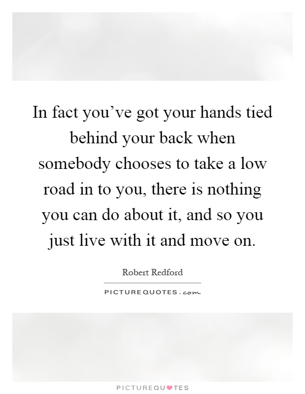 In fact you've got your hands tied behind your back when somebody chooses to take a low road in to you, there is nothing you can do about it, and so you just live with it and move on Picture Quote #1