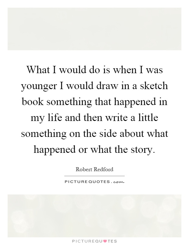 What I would do is when I was younger I would draw in a sketch book something that happened in my life and then write a little something on the side about what happened or what the story Picture Quote #1