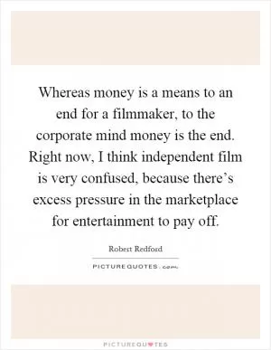 Whereas money is a means to an end for a filmmaker, to the corporate mind money is the end. Right now, I think independent film is very confused, because there’s excess pressure in the marketplace for entertainment to pay off Picture Quote #1
