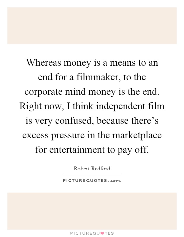 Whereas money is a means to an end for a filmmaker, to the corporate mind money is the end. Right now, I think independent film is very confused, because there's excess pressure in the marketplace for entertainment to pay off Picture Quote #1