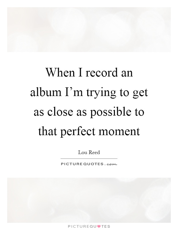When I record an album I'm trying to get as close as possible to that perfect moment Picture Quote #1