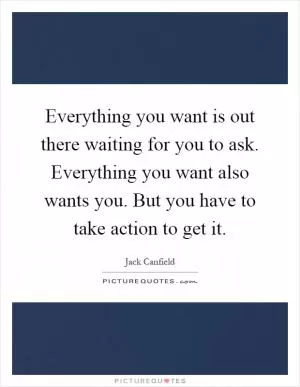 Everything you want is out there waiting for you to ask. Everything you want also wants you. But you have to take action to get it Picture Quote #1