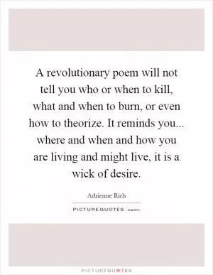 A revolutionary poem will not tell you who or when to kill, what and when to burn, or even how to theorize. It reminds you... where and when and how you are living and might live, it is a wick of desire Picture Quote #1