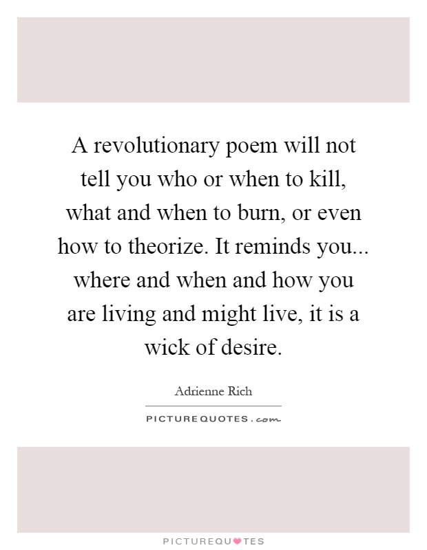 A revolutionary poem will not tell you who or when to kill, what and when to burn, or even how to theorize. It reminds you... where and when and how you are living and might live, it is a wick of desire Picture Quote #1