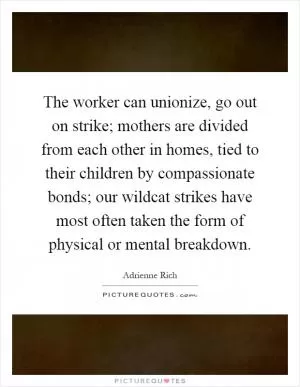 The worker can unionize, go out on strike; mothers are divided from each other in homes, tied to their children by compassionate bonds; our wildcat strikes have most often taken the form of physical or mental breakdown Picture Quote #1