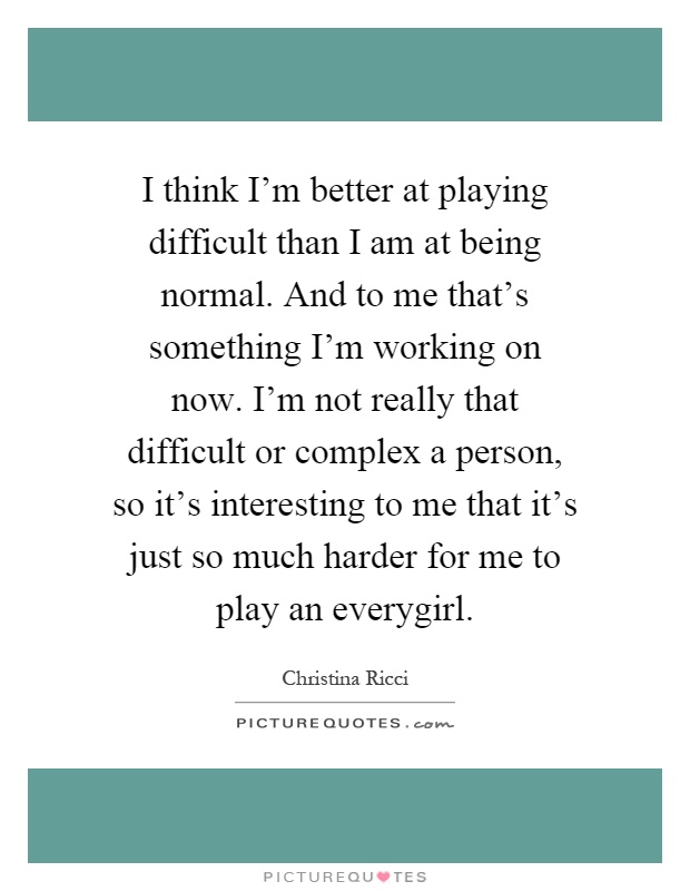 I think I'm better at playing difficult than I am at being normal. And to me that's something I'm working on now. I'm not really that difficult or complex a person, so it's interesting to me that it's just so much harder for me to play an everygirl Picture Quote #1