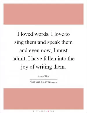 I loved words. I love to sing them and speak them and even now, I must admit, I have fallen into the joy of writing them Picture Quote #1