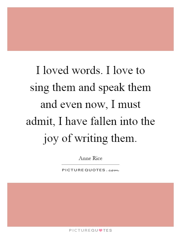 I loved words. I love to sing them and speak them and even now, I must admit, I have fallen into the joy of writing them Picture Quote #1