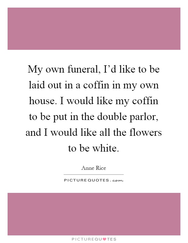 My own funeral, I'd like to be laid out in a coffin in my own house. I would like my coffin to be put in the double parlor, and I would like all the flowers to be white Picture Quote #1