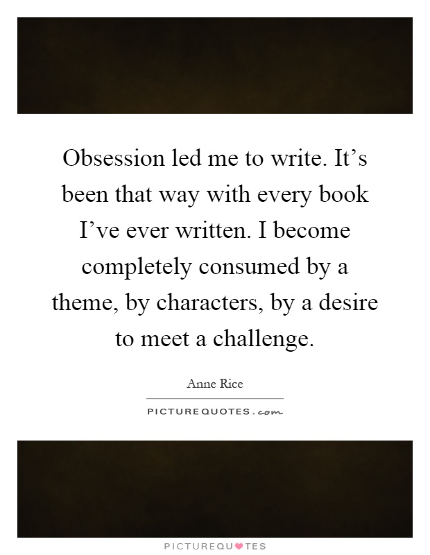Obsession led me to write. It's been that way with every book I've ever written. I become completely consumed by a theme, by characters, by a desire to meet a challenge Picture Quote #1