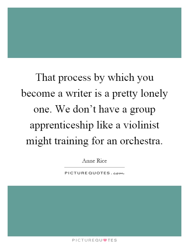 That process by which you become a writer is a pretty lonely one. We don't have a group apprenticeship like a violinist might training for an orchestra Picture Quote #1