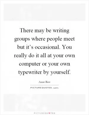 There may be writing groups where people meet but it’s occasional. You really do it all at your own computer or your own typewriter by yourself Picture Quote #1