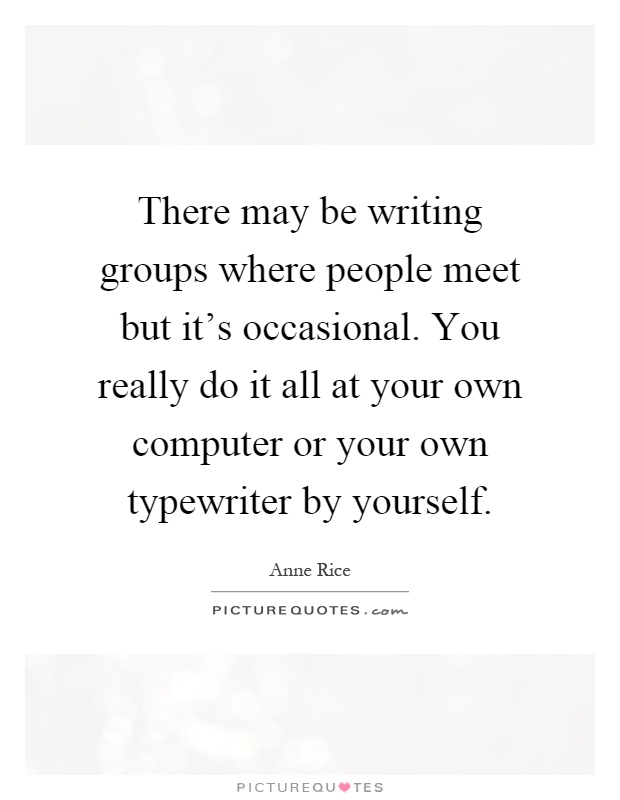 There may be writing groups where people meet but it's occasional. You really do it all at your own computer or your own typewriter by yourself Picture Quote #1
