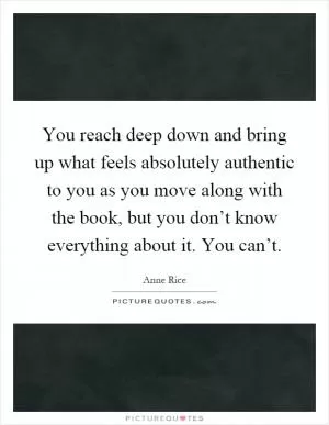 You reach deep down and bring up what feels absolutely authentic to you as you move along with the book, but you don’t know everything about it. You can’t Picture Quote #1