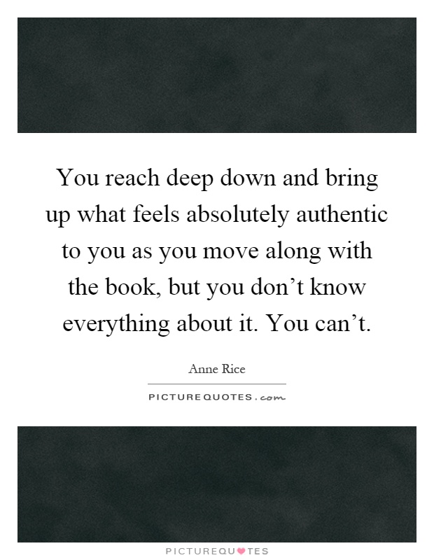You reach deep down and bring up what feels absolutely authentic to you as you move along with the book, but you don't know everything about it. You can't Picture Quote #1
