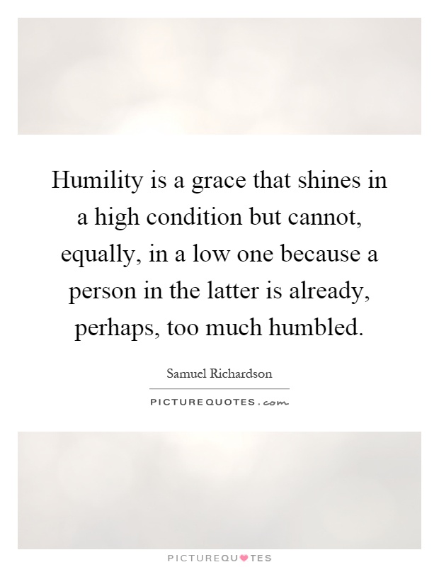 Humility is a grace that shines in a high condition but cannot, equally, in a low one because a person in the latter is already, perhaps, too much humbled Picture Quote #1