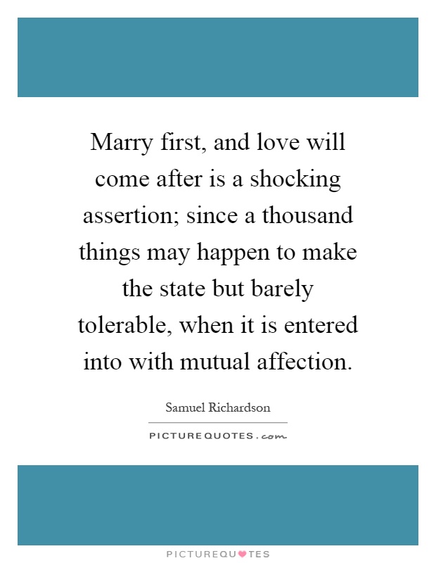 Marry first, and love will come after is a shocking assertion; since a thousand things may happen to make the state but barely tolerable, when it is entered into with mutual affection Picture Quote #1