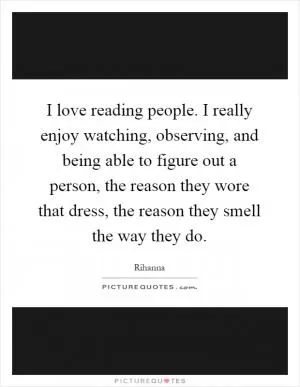 I love reading people. I really enjoy watching, observing, and being able to figure out a person, the reason they wore that dress, the reason they smell the way they do Picture Quote #1