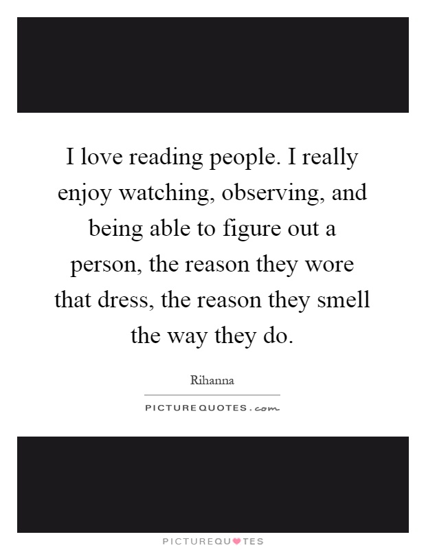 I love reading people. I really enjoy watching, observing, and being able to figure out a person, the reason they wore that dress, the reason they smell the way they do Picture Quote #1