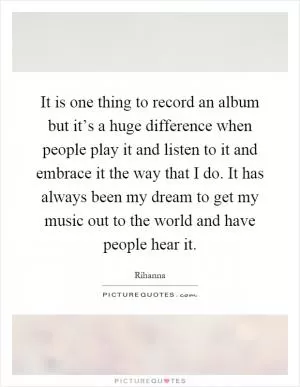It is one thing to record an album but it’s a huge difference when people play it and listen to it and embrace it the way that I do. It has always been my dream to get my music out to the world and have people hear it Picture Quote #1
