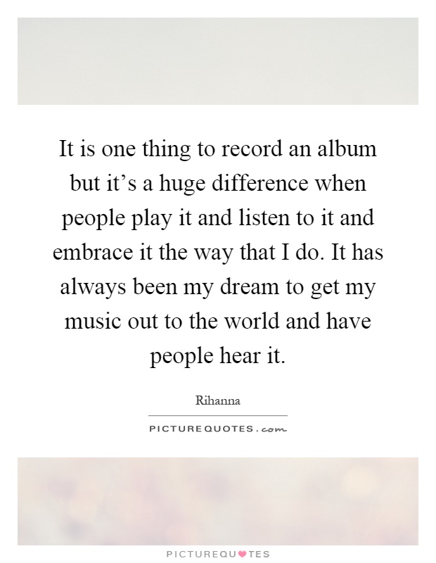 It is one thing to record an album but it's a huge difference when people play it and listen to it and embrace it the way that I do. It has always been my dream to get my music out to the world and have people hear it Picture Quote #1