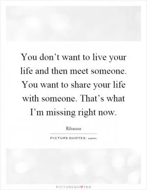You don’t want to live your life and then meet someone. You want to share your life with someone. That’s what I’m missing right now Picture Quote #1