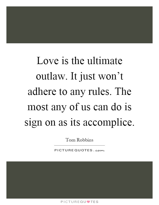 Love is the ultimate outlaw. It just won't adhere to any rules. The most any of us can do is sign on as its accomplice Picture Quote #1