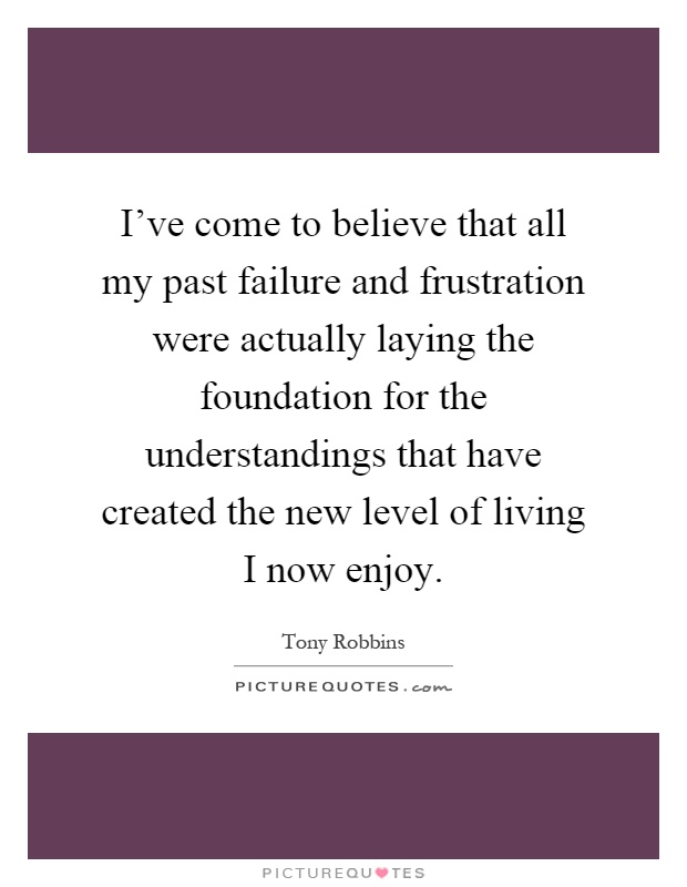 I've come to believe that all my past failure and frustration were actually laying the foundation for the understandings that have created the new level of living I now enjoy Picture Quote #1