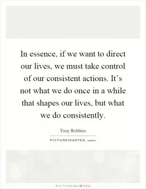 In essence, if we want to direct our lives, we must take control of our consistent actions. It’s not what we do once in a while that shapes our lives, but what we do consistently Picture Quote #1