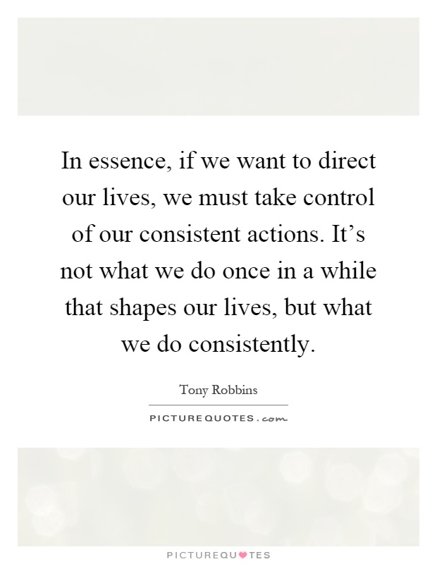 In essence, if we want to direct our lives, we must take control of our consistent actions. It's not what we do once in a while that shapes our lives, but what we do consistently Picture Quote #1