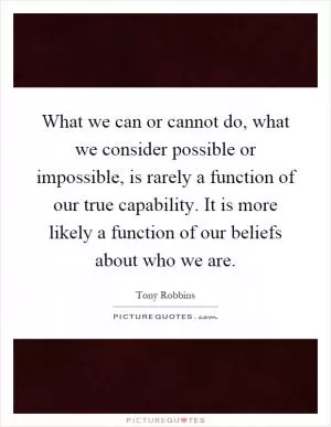 What we can or cannot do, what we consider possible or impossible, is rarely a function of our true capability. It is more likely a function of our beliefs about who we are Picture Quote #1