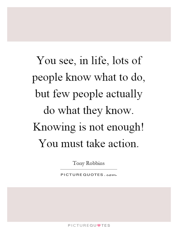 You see, in life, lots of people know what to do, but few people actually do what they know. Knowing is not enough! You must take action Picture Quote #1