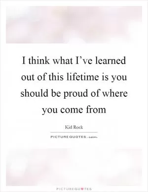 I think what I’ve learned out of this lifetime is you should be proud of where you come from Picture Quote #1