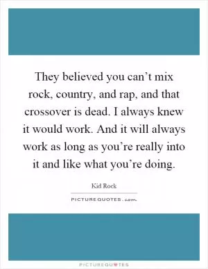 They believed you can’t mix rock, country, and rap, and that crossover is dead. I always knew it would work. And it will always work as long as you’re really into it and like what you’re doing Picture Quote #1
