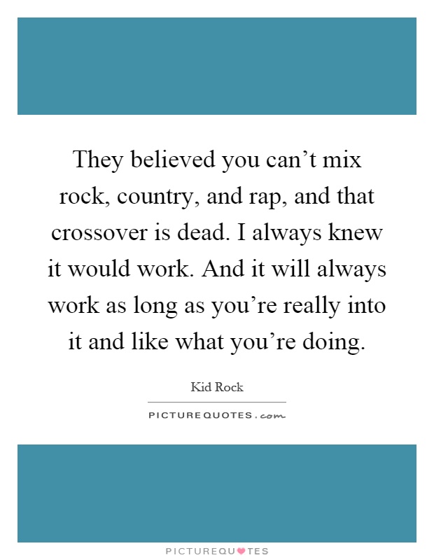 They believed you can't mix rock, country, and rap, and that crossover is dead. I always knew it would work. And it will always work as long as you're really into it and like what you're doing Picture Quote #1