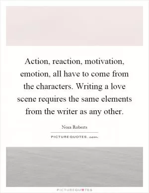 Action, reaction, motivation, emotion, all have to come from the characters. Writing a love scene requires the same elements from the writer as any other Picture Quote #1