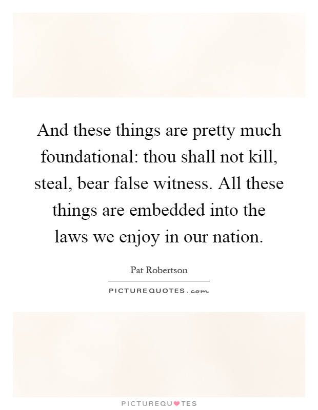 And these things are pretty much foundational: thou shall not kill, steal, bear false witness. All these things are embedded into the laws we enjoy in our nation Picture Quote #1