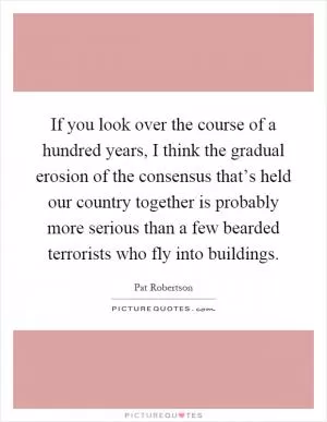 If you look over the course of a hundred years, I think the gradual erosion of the consensus that’s held our country together is probably more serious than a few bearded terrorists who fly into buildings Picture Quote #1