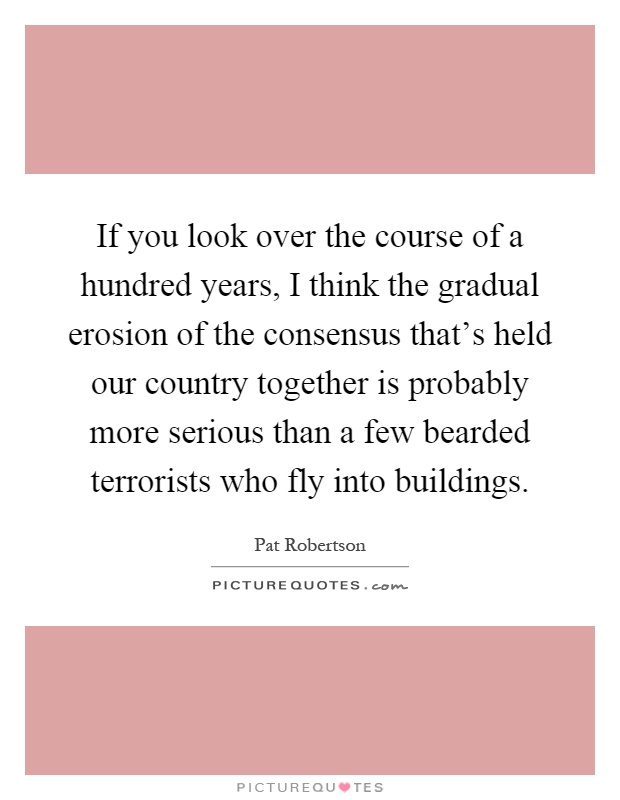 If you look over the course of a hundred years, I think the gradual erosion of the consensus that's held our country together is probably more serious than a few bearded terrorists who fly into buildings Picture Quote #1