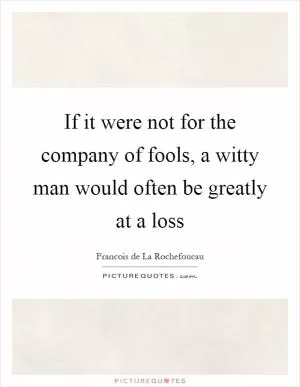 If it were not for the company of fools, a witty man would often be greatly at a loss Picture Quote #1