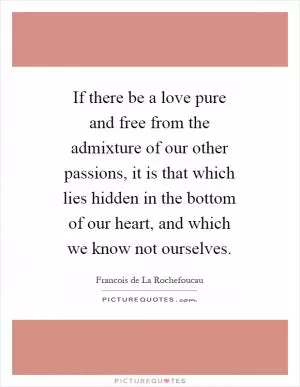 If there be a love pure and free from the admixture of our other passions, it is that which lies hidden in the bottom of our heart, and which we know not ourselves Picture Quote #1