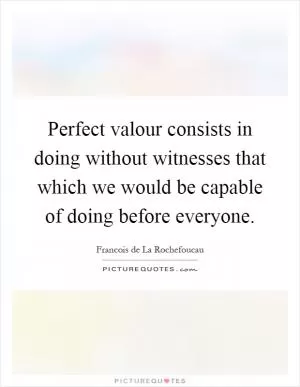 Perfect valour consists in doing without witnesses that which we would be capable of doing before everyone Picture Quote #1