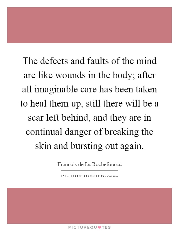 The defects and faults of the mind are like wounds in the body; after all imaginable care has been taken to heal them up, still there will be a scar left behind, and they are in continual danger of breaking the skin and bursting out again Picture Quote #1