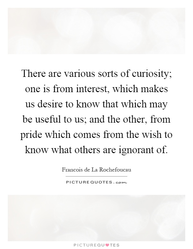 There are various sorts of curiosity; one is from interest, which makes us desire to know that which may be useful to us; and the other, from pride which comes from the wish to know what others are ignorant of Picture Quote #1