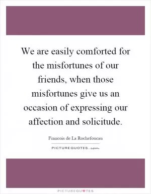 We are easily comforted for the misfortunes of our friends, when those misfortunes give us an occasion of expressing our affection and solicitude Picture Quote #1