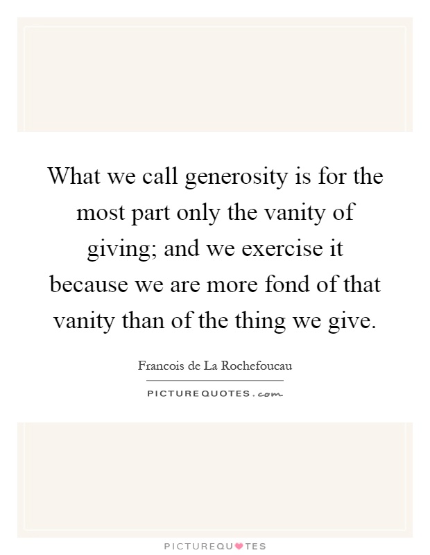 What we call generosity is for the most part only the vanity of giving; and we exercise it because we are more fond of that vanity than of the thing we give Picture Quote #1